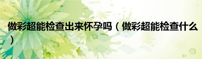 做彩超能檢查出來懷孕嗎（做彩超能檢查什么）