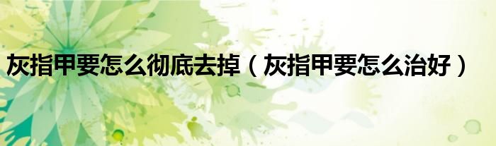灰指甲要怎么徹底去掉（灰指甲要怎么治好）