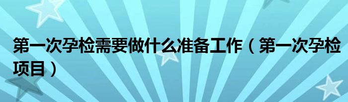 第一次孕檢需要做什么準(zhǔn)備工作（第一次孕檢項(xiàng)目）