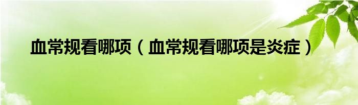血常規(guī)看哪項(xiàng)（血常規(guī)看哪項(xiàng)是炎癥）