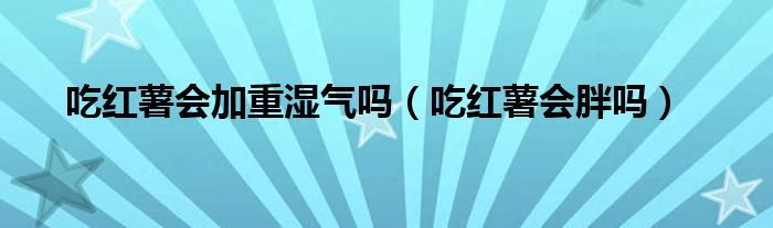 吃紅薯會加重濕氣嗎(吃紅薯會胖嗎)