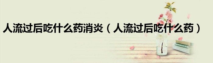 人流過(guò)后吃什么藥消炎（人流過(guò)后吃什么藥）