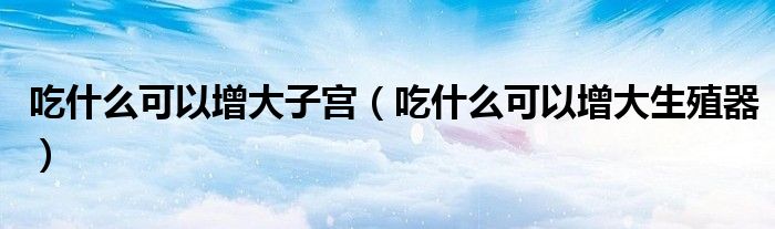 吃什么可以增大子宮(吃什么可以增大生殖器)