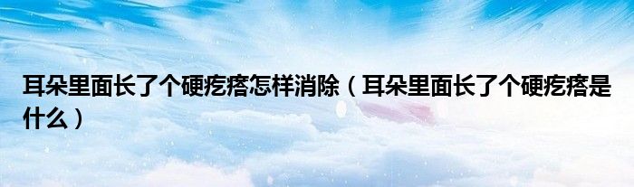 耳朵里面長了個硬疙瘩怎樣消除（耳朵里面長了個硬疙瘩是什么）