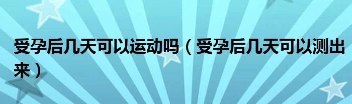 受孕后幾天可以運(yùn)動(dòng)嗎（受孕后幾天可以測出來）