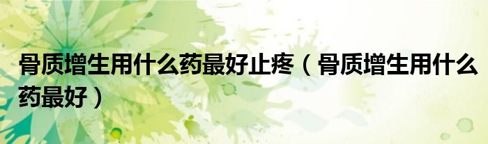 骨質(zhì)增生用什么藥最好止疼（骨質(zhì)增生用什么藥最好）