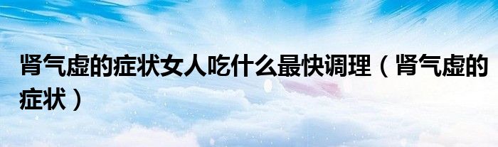 腎氣虛的癥狀女人吃什么最快調(diào)理（腎氣虛的癥狀）