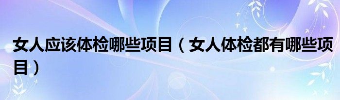 女人應(yīng)該體檢哪些項(xiàng)目（女人體檢都有哪些項(xiàng)目）