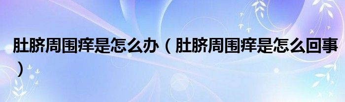 肚臍周圍癢是怎么辦(肚臍周圍癢是怎么回事)