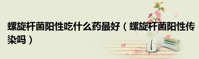 螺旋桿菌陽(yáng)性吃什么藥最好(螺旋桿菌陽(yáng)性傳染嗎)