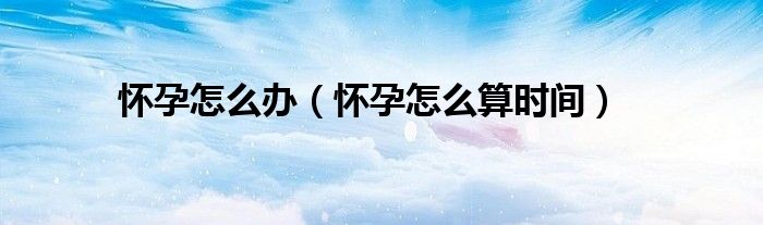 懷孕怎么辦（懷孕怎么算時間）