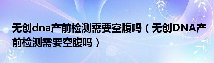 無(wú)創(chuàng)dna產(chǎn)前檢測(cè)需要空腹嗎（無(wú)創(chuàng)DNA產(chǎn)前檢測(cè)需要空腹嗎）
