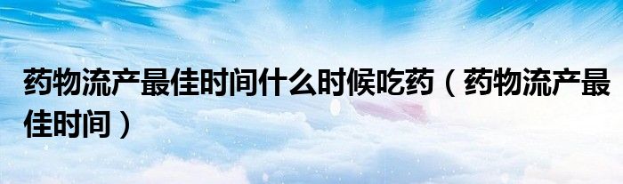 藥物流產(chǎn)最佳時(shí)間什么時(shí)候吃藥（藥物流產(chǎn)最佳時(shí)間）