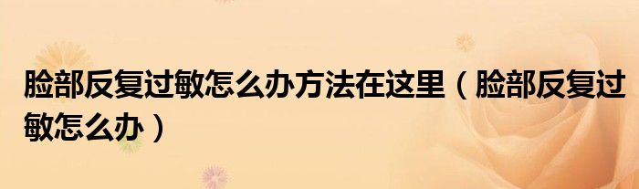 臉部反復(fù)過(guò)敏怎么辦方法在這里（臉部反復(fù)過(guò)敏怎么辦）