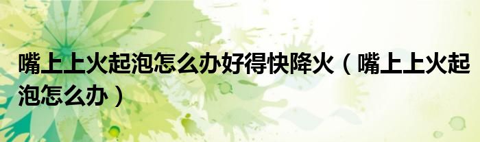 嘴上上火起泡怎么辦好得快降火（嘴上上火起泡怎么辦）