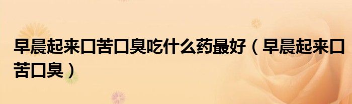 早晨起來口苦口臭吃什么藥最好(早晨起來口苦口臭)