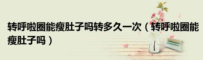 轉(zhuǎn)呼啦圈能瘦肚子嗎轉(zhuǎn)多久一次（轉(zhuǎn)呼啦圈能瘦肚子嗎）