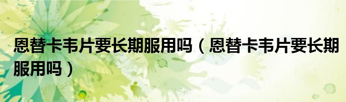恩替卡韋片要長期服用嗎（恩替卡韋片要長期服用嗎）