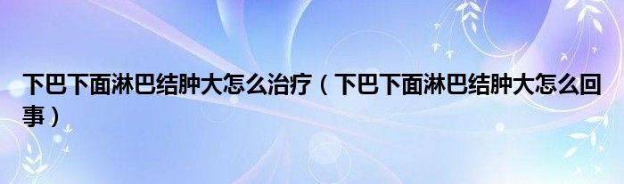 下巴下面淋巴結腫大怎么治療（下巴下面淋巴結腫大怎么回事）