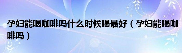 孕婦能喝咖啡嗎什么時候喝最好（孕婦能喝咖啡嗎）
