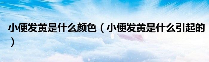 小便發(fā)黃是什么顏色（小便發(fā)黃是什么引起的）