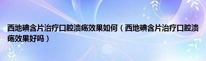 西地碘含片治療口腔潰瘍效果如何（西地碘含片治療口腔潰瘍效果好嗎）