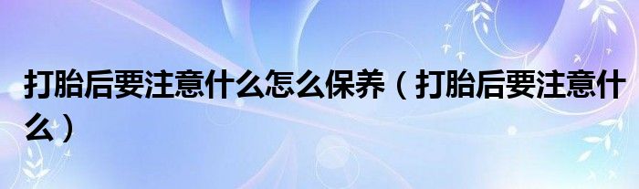 打胎后要注意什么怎么保養(yǎng)（打胎后要注意什么）