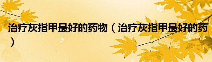治療灰指甲最好的藥物（治療灰指甲最好的藥）