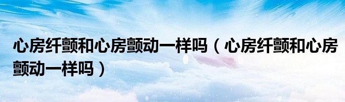 心房纖顫和心房顫動(dòng)一樣嗎（心房纖顫和心房顫動(dòng)一樣嗎）