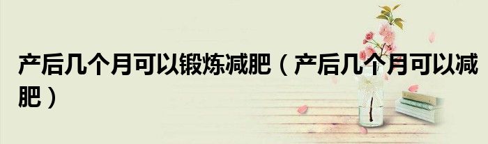 產(chǎn)后幾個(gè)月可以鍛煉減肥（產(chǎn)后幾個(gè)月可以減肥）
