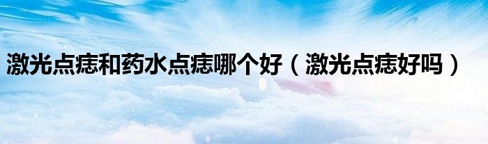 激光點痣和藥水點痣哪個好（激光點痣好嗎）
