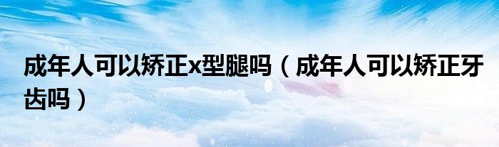 成年人可以矯正x型腿嗎（成年人可以矯正牙齒嗎）