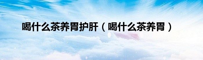 喝什么茶養(yǎng)胃護(hù)肝（喝什么茶養(yǎng)胃）