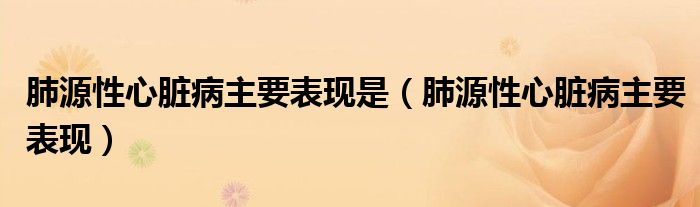 肺源性心臟病主要表現(xiàn)是（肺源性心臟病主要表現(xiàn)）