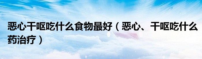 惡心干嘔吃什么食物最好（惡心、干嘔吃什么藥治療）