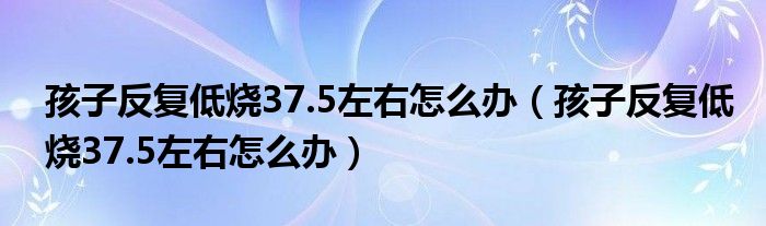 孩子反復(fù)低燒37.5左右怎么辦（孩子反復(fù)低燒37.5左右怎么辦）