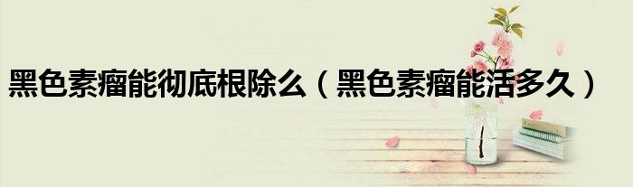 黑色素瘤能徹底根除么（黑色素瘤能活多久）