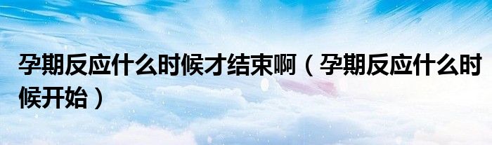 孕期反應什么時候才結束?。ㄔ衅诜磻裁磿r候開始）