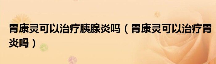 胃康靈可以治療胰腺炎嗎（胃康靈可以治療胃炎嗎）