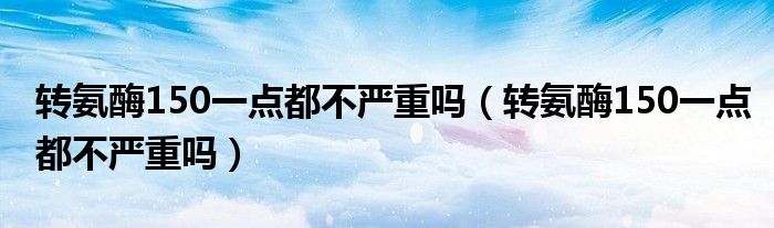 轉氨酶150一點都不嚴重嗎（轉氨酶150一點都不嚴重嗎）