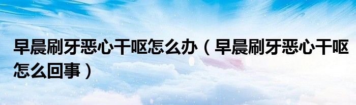早晨刷牙惡心干嘔怎么辦（早晨刷牙惡心干嘔怎么回事）