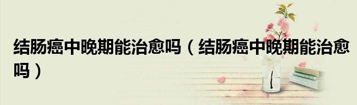 結腸癌中晚期能治愈嗎（結腸癌中晚期能治愈嗎）