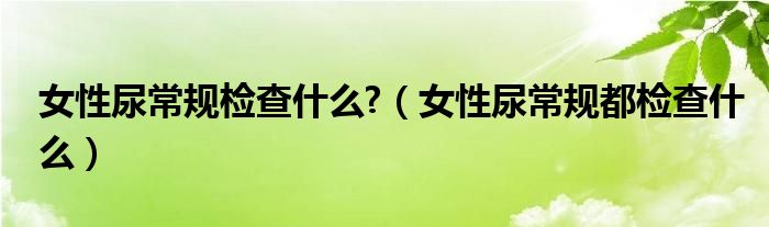 女性尿常規(guī)檢查什么?（女性尿常規(guī)都檢查什么）
