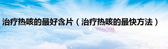 治療熱咳的最好含片（治療熱咳的最快方法）
