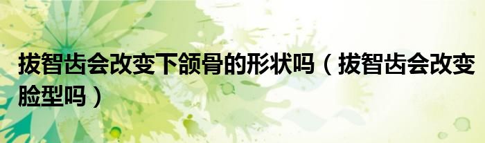 拔智齒會改變下頜骨的形狀嗎（拔智齒會改變臉型嗎）