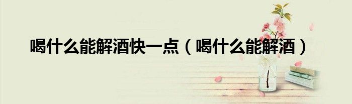 喝什么能解酒快一點(diǎn)（喝什么能解酒）