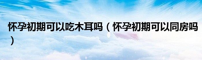 懷孕初期可以吃木耳嗎（懷孕初期可以同房嗎）