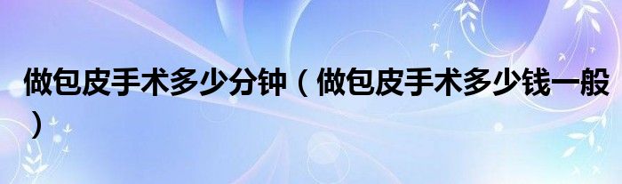 做包皮手術(shù)多少分鐘（做包皮手術(shù)多少錢一般）