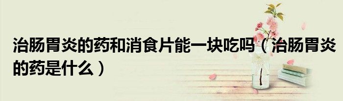 治腸胃炎的藥和消食片能一塊吃嗎（治腸胃炎的藥是什么）