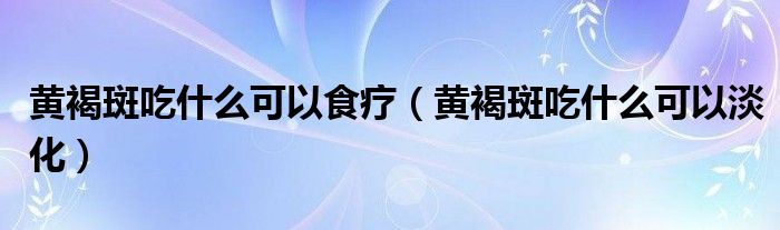 黃褐斑吃什么可以食療（黃褐斑吃什么可以淡化）